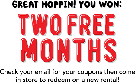 Great hoppin! You won: TWO FREE MONTHS! Check your email for your coupons then come in to store to redeem on a new rental!