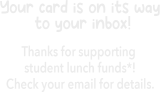 Your card is on its way to your inbox! Thanks for supporting student lunch funds*! Check your email for details.