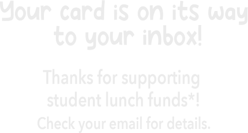 Your card is on its way to your inbox! Thanks for supporting student lunch funds*! Check your email for details.