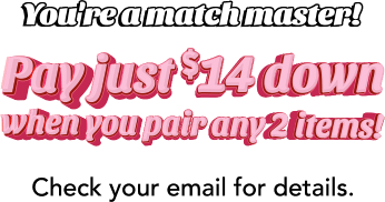 You're a match master! Pay just $14 down when you pair any 2 items! Check your email for details.
