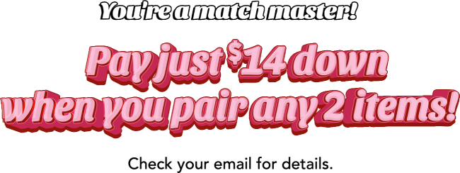 You're a match master! Pay just $14 down when you pair any 2 items! Check your email for details.