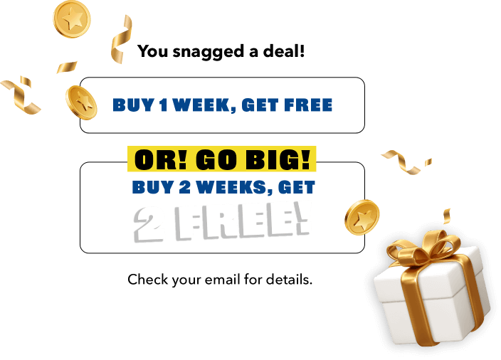 YYou snagged a deal! Buy 1 week, get gree. OR!> GO BIG! BUY 2 WEEKS, GET 2 FREE! Check your email for details