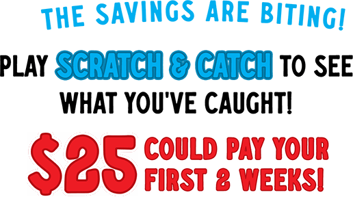 The savings are biting! Play scratch & catch to see what you've caught! 25$ could pay your first 2 weeks!
