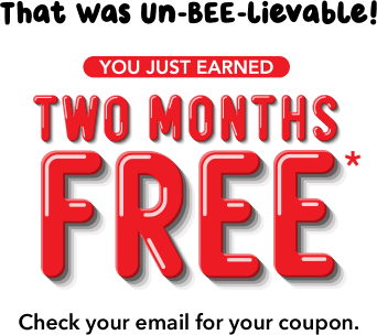 That Was Un-BEE-lievable! You Just Earned TWO MONTHS FREE* Check your email for your coupon.