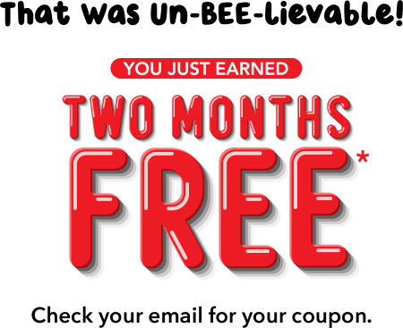 That Was Un-BEE-lievable! You Just Earned TWO MONTHS FREE* Check your email for your coupon.
